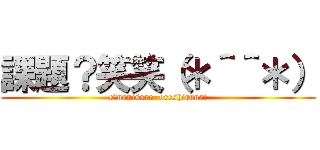 課題？笑笑（＊＾＾＊） (e?nanisore  oreshiranai)