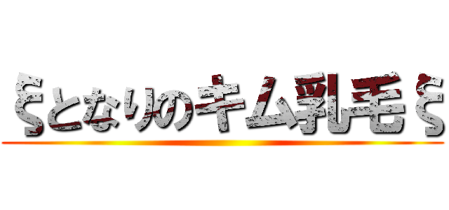ξとなりのキム乳毛ξ ()