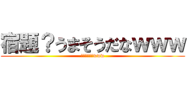 宿題？うまそうだなｗｗｗ (やるわけ無いwww)