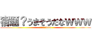宿題？うまそうだなｗｗｗ (やるわけ無いwww)