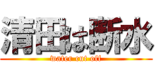 清田は断水 (water cut off)