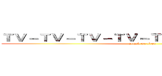 ＴＶ－ＴＶ－ＴＶ－ＴＶ－ＴＶ－ＴＶ－ＴＶ－ＴＶ (attack on titan)