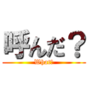 呼んだ？ (What?)