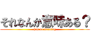 それなんか意味ある？ (has no meaning)
