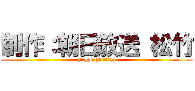 制作：朝日放送 松竹 (attack on titan)