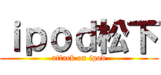 ｉｐｏｄ松下 (attack on ipod)