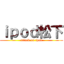 ｉｐｏｄ松下 (attack on ipod)