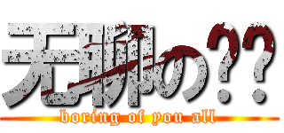 无聊の你们 (boring of you all)