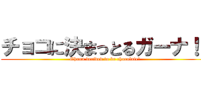 チョコに決まっとるガーナ！！ (Ghana decided to be chocolate　)