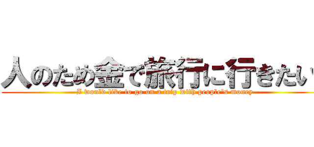 人のため金で旅行に行きたい‼ (I would like to go on a trip with people's money)