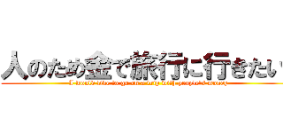 人のため金で旅行に行きたい‼ (I would like to go on a trip with people's money)