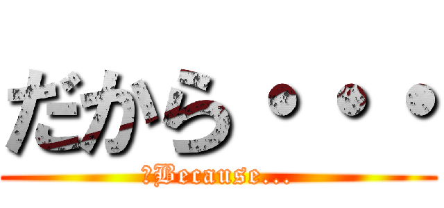 だから・・・ (　Because...)