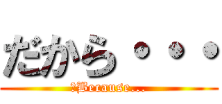 だから・・・ (　Because...)