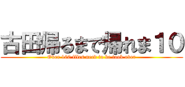 古田帰るまで帰れま１０ (Over 100 files need to be took over)