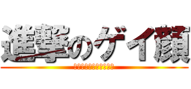 進撃のゲイ顔 (ありがとうございました)