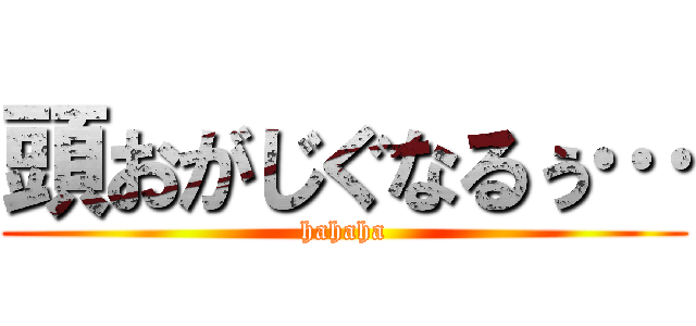 頭おがじぐなるぅ… (hahaha)