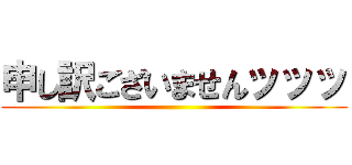 申し訳ございませんッッッ ()