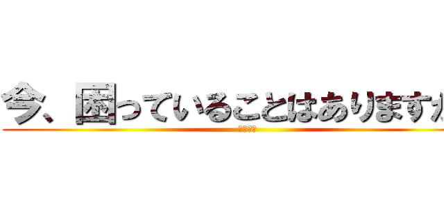 今、困っていることはありますか？ (　　　　)