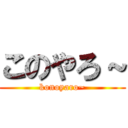 このやろ～ (konoyaro~)