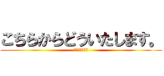 こちらからどういたします。 (⁇⁇⁇⁇⁇??)