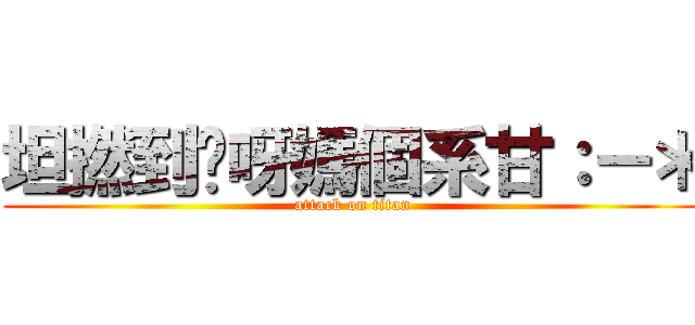 坦撚到你呀媽個系甘：－＊ (attack on titan)