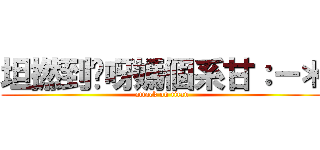 坦撚到你呀媽個系甘：－＊ (attack on titan)