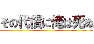 その代償に俺は死ぬ ()