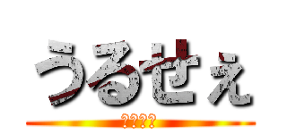 うるせぇ (ころすぞ)