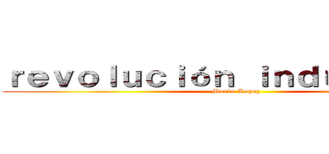 ｒｅｖｏｌｕｃｉóｎ ｉｎｄｕｓｔｒｉａｌ (Maria Lopez)