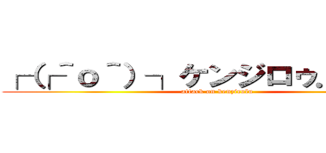 ┌（┌＾ｏ＾）┐ケンジロゥ．．．． (attack on kenzirolu)