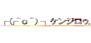 ┌（┌＾ｏ＾）┐ケンジロゥ．．．． (attack on kenzirolu)