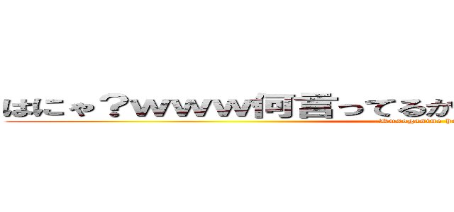 はにゃ？ｗｗｗ何言ってるかわかんないにょーんｗｗｗ (Kusogasine hanya？)