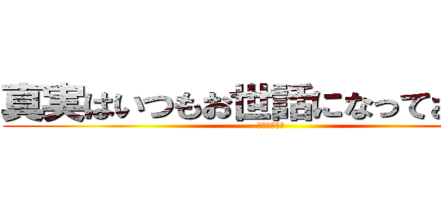 真実はいつもお世話になっております (パチモンだね)