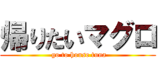 帰りたいマグロ ( go to house tuna)