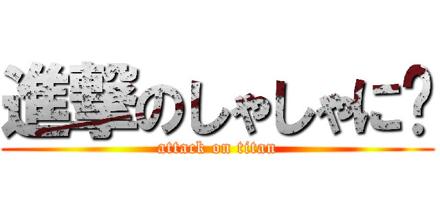 進撃のしゃしゃに〜 (attack on titan)