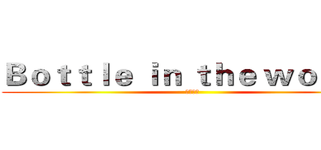 Ｂｏｔｔｌｅ ｉｎ ｔｈｅ ｗｏｒｌｄ  (瓶中世界)