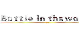 Ｂｏｔｔｌｅ ｉｎ ｔｈｅ ｗｏｒｌｄ  (瓶中世界)