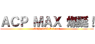 ＡＣＰ ＭＡＸ 爆誕！ (ACP MAX Reborn!)