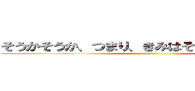 そうかそうか、つまり、きみはそんなやつなんだな (e-mi-ru)