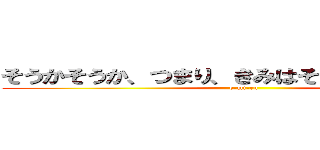 そうかそうか、つまり、きみはそんなやつなんだな (e-mi-ru)