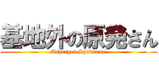 基地外の原発さん (Asperger Syndrome)