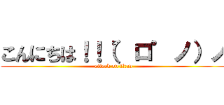 こんにちは！！（゜ロ゜ノ）ノ (attack on titan)