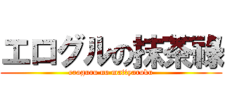 エログルの抹茶祿 (eroguru no mattyaroku)