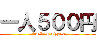 一人５００円 (attack on nigaoe)