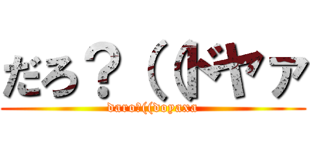 だろ？（（ドヤァ (daro?((doyaxa)