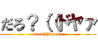 だろ？（（ドヤァ (daro?((doyaxa)