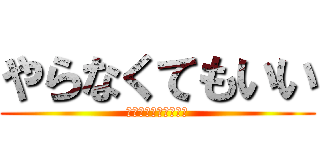 やらなくてもいい (やりたいならやってー)