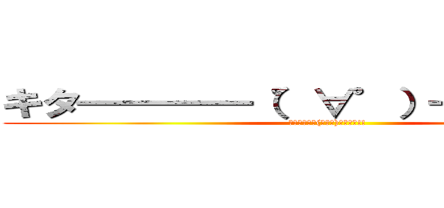 キタ━━━━（゜∀゜）━━━━！！ (ｷﾀ━━━━(ﾟ∀ﾟ)━━━━!!)