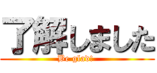 了解しました (Be glad! )