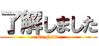 了解しました (Be glad! )